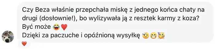 pozytywna opinia klientki - Beza Czy Beza właśnie przepchała miskę z jednego końca chaty na drugi (dosłownie!), bo wylizywała ją z resztek karmy z koza? Być może 😂♥️
Dzięki za paczuche i opóźnioną wysyłkę 🫡😁🥳