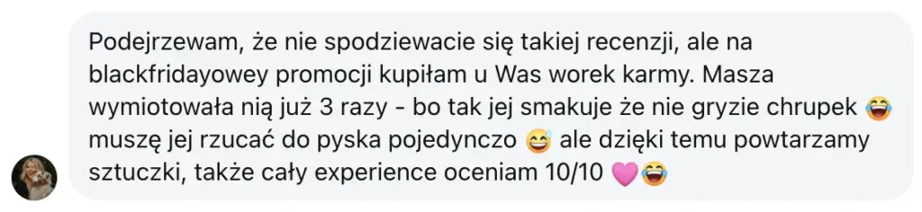 Opinia: Podejrzewam, że nie spodziewacie się takiej recenzji, ale na blackfridayowey promocji kupiłam u Was worek karmy. Masza wymiotowała nią już 3 razy - bo tak jej smakuje że nie gryzie chrupek 😂 muszę jej rzucać do pyska pojedynczo 😅 ale dzięki temu powtarzamy sztuczki, także cały experience oceniam 10/10 🩷😂