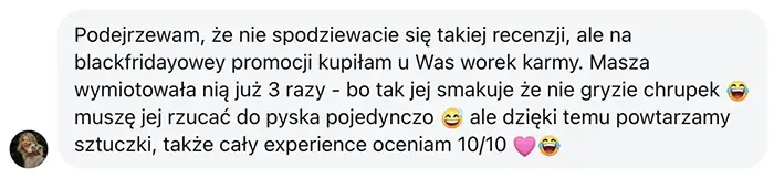 pozytywna opinia klientki - Masza Podejrzewam, że nie spodziewacie się takiej recenzji, ale na blackfridayowey promocji kupiłam u Was worek karmy. Masza wymiotowała nią już 3 razy - bo tak jej smakuje że nie gryzie chrupek 😂 muszę jej rzucać do pyska pojedynczo 😅 ale dzięki temu powtarzamy sztuczki, także cały experience oceniam 10/10 🩷😂